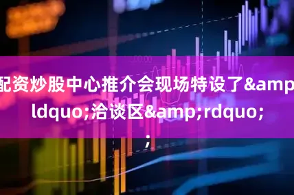 配资炒股中心推介会现场特设了&ldquo;洽谈区&rdquo;