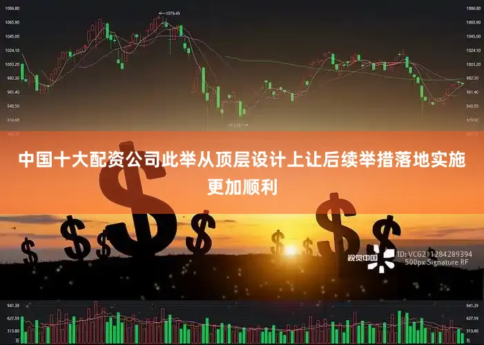 中国十大配资公司此举从顶层设计上让后续举措落地实施更加顺利