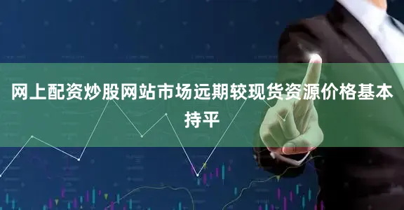 网上配资炒股网站市场远期较现货资源价格基本持平