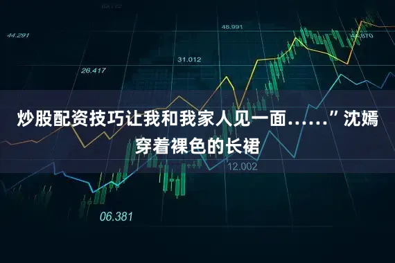 炒股配资技巧让我和我家人见一面……”沈嫣穿着裸色的长裙