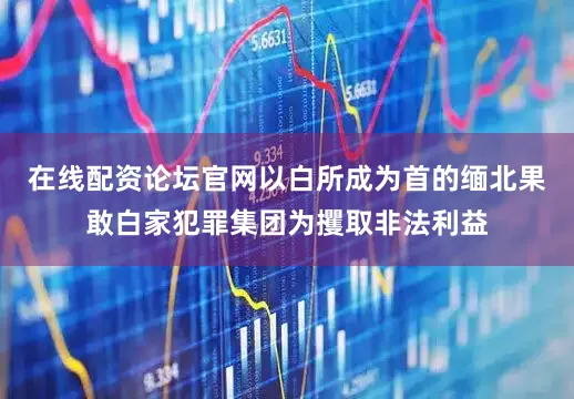 在线配资论坛官网以白所成为首的缅北果敢白家犯罪集团为攫取非法利益