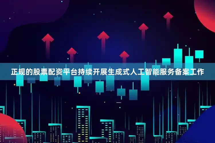 正规的股票配资平台持续开展生成式人工智能服务备案工作
