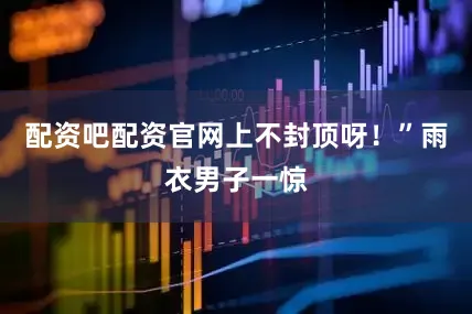 配资吧配资官网上不封顶呀！”雨衣男子一惊