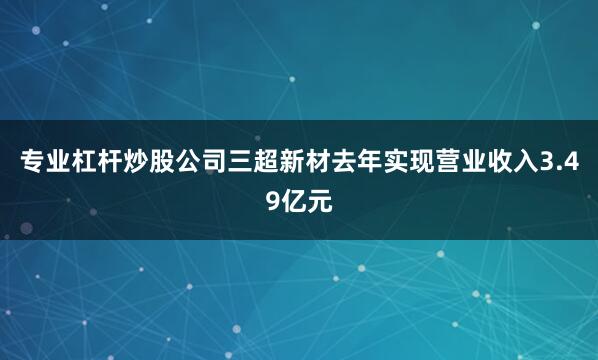 专业杠杆炒股公司三超新材去年实现营业收入3.49亿元