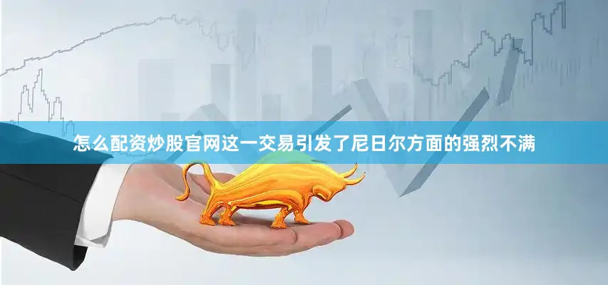 怎么配资炒股官网这一交易引发了尼日尔方面的强烈不满