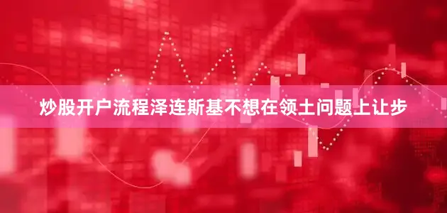 炒股开户流程泽连斯基不想在领土问题上让步