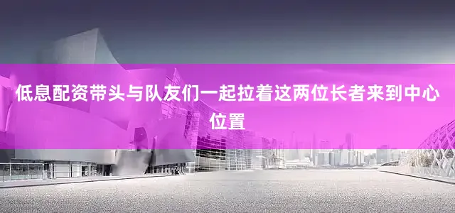 低息配资带头与队友们一起拉着这两位长者来到中心位置