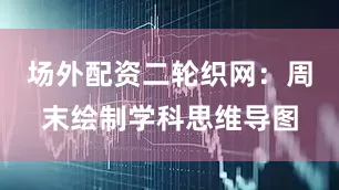场外配资二轮织网：周末绘制学科思维导图