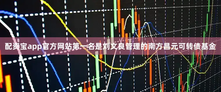 配资宝app官方网站第一名是刘文良管理的南方昌元可转债基金